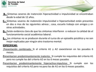 B.- Síntomas severos de inatención hiperactividad o impulsividad se encontraban
desde la edad de 12 años.
C.- Síntomas severos de inatención impulsividad e hiperactividad están presentes
en dos o mas de las siguientes aéreas ; casa, escuela trabajo con amigos y en
otras actividades.
D.- Existe evidencia clara de que los síntomas interfieren o reducen la calidad de el
funcionamiento social académico laboral.
E.- Los síntomas no se producen durante el curso de un episodio psicótico y no son
mejor explicados por ningún otro trastorno mental.
ESPECIFICAR:
Presentación combinada: Si el criterio A1 y A2 coexistieron en los pasados 6
meses.
Presentacion predominantemente inatenta: Si cumple los requisitos del criterio A1
pero no cumple los del criterio A2 en los 6 meses pasados
Presentacion predominantemente hiperactiva-impulsiva: Si cumple con los
requisitos del criterio A2 pero no para los de A1 en los 6 meses pasados.

 