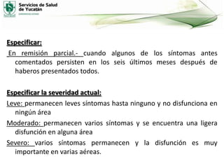 Especificar:
En remisión parcial.- cuando algunos de los síntomas antes
comentados persisten en los seis últimos meses después de
haberos presentados todos.
Especificar la severidad actual:
Leve: permanecen leves síntomas hasta ninguno y no disfunciona en
ningún área
Moderado: permanecen varios síntomas y se encuentra una ligera
disfunción en alguna área
Severo: varios síntomas permanecen y la disfunción es muy
importante en varias aéreas.

 