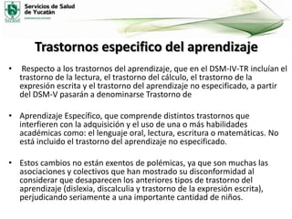 Trastornos especifico del aprendizaje
•

Respecto a los trastornos del aprendizaje, que en el DSM-IV-TR incluían el
trastorno de la lectura, el trastorno del cálculo, el trastorno de la
expresión escrita y el trastorno del aprendizaje no especificado, a partir
del DSM-V pasarán a denominarse Trastorno de

• Aprendizaje Específico, que comprende distintos trastornos que
interfieren con la adquisición y el uso de una o más habilidades
académicas como: el lenguaje oral, lectura, escritura o matemáticas. No
está incluido el trastorno del aprendizaje no especificado.
• Estos cambios no están exentos de polémicas, ya que son muchas las
asociaciones y colectivos que han mostrado su disconformidad al
considerar que desaparecen los anteriores tipos de trastorno del
aprendizaje (dislexia, discalculia y trastorno de la expresión escrita),
perjudicando seriamente a una importante cantidad de niños.

 
