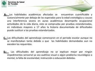 B.- Las habilidades académicas afectadas se encuentran cuantificable y
sustancialmente por debajo de las esperadas para la edad cronológica y causas
una interferencia severa en auras académicas desempeño ocupacional
actividades de la vida diaria, esto se comprueba por pruebas estandarizadas,
en individuos mayores a 17 años la historia documentada de dificultades
puede sustituir a las pruebas estandarizadas.
C.- Las dificultades del aprendizaje comenzaron en el periodo escolar aunque no
se manifestaban tanto debido a que las habilidades demandadas aun no
exceden las requeridas.

D.-

Las dificultades del aprendizaje no se explican mejor por ningún
impedimentos sensorial ya sea auditivo visual o algún problema neurológico o
mental, la falta de escolaridad, instrucción o educación debidas.

 