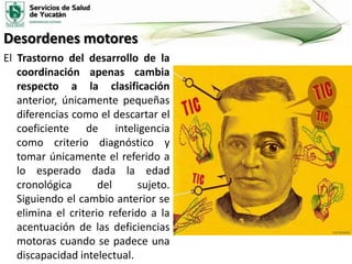 Desordenes motores
El Trastorno del desarrollo de la
coordinación apenas cambia
respecto a la clasificación
anterior, únicamente pequeñas
diferencias como el descartar el
coeficiente de inteligencia
como criterio diagnóstico y
tomar únicamente el referido a
lo esperado dada la edad
cronológica
del
sujeto.
Siguiendo el cambio anterior se
elimina el criterio referido a la
acentuación de las deficiencias
motoras cuando se padece una
discapacidad intelectual.

 