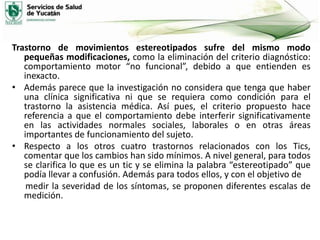 Trastorno de movimientos estereotipados sufre del mismo modo
pequeñas modificaciones, como la eliminación del criterio diagnóstico:
comportamiento motor “no funcional”, debido a que entienden es
inexacto.
• Además parece que la investigación no considera que tenga que haber
una clínica significativa ni que se requiera como condición para el
trastorno la asistencia médica. Así pues, el criterio propuesto hace
referencia a que el comportamiento debe interferir significativamente
en las actividades normales sociales, laborales o en otras áreas
importantes de funcionamiento del sujeto.
• Respecto a los otros cuatro trastornos relacionados con los Tics,
comentar que los cambios han sido mínimos. A nivel general, para todos
se clarifica lo que es un tic y se elimina la palabra “estereotipado” que
podía llevar a confusión. Además para todos ellos, y con el objetivo de
medir la severidad de los síntomas, se proponen diferentes escalas de
medición.

 