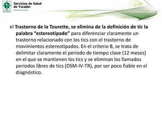 el Trastorno de la Tourette, se elimina de la definición de tic la
palabra “estereotipado” para diferenciar claramente un
trastorno relacionado con los tics con el trastorno de
movimientos estereotipados. En el criterio B, se trata de
delimitar claramente el periodo de tiempo clave (12 meses)
en el que se mantienen los tics y se eliminan los llamados
periodos libres de tics (DSM-IV-TR), por ser poco fiable en el
diagnóstico.

 