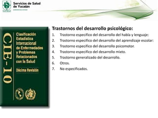 Trastornos del desarrollo psicológico:
1.
2.
3.
4.
5.
6.
7.

Trastorno especifico del desarrollo del habla y lenguaje:
Trastorno especifico del desarrollo del aprendizaje escolar:
Trastorno especifico del desarrollo psicomotor.
Trastorno especifico del desarrollo mixto.
Trastorno generalizado del desarrollo.
Otros.
No especificados.

 