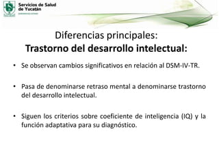 Diferencias principales:
Trastorno del desarrollo intelectual:
• Se observan cambios significativos en relación al DSM-IV-TR.

• Pasa de denominarse retraso mental a denominarse trastorno
del desarrollo intelectual.
• Siguen los criterios sobre coeficiente de inteligencia (IQ) y la
función adaptativa para su diagnóstico.

 