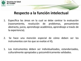 Respecto a la función intelectual
1. Específica las áreas en la cual se debe centrar la evaluación
(razonamiento, resolución de problemas, pensamiento
abstracto, juicio, aprendizaje académico, aprendizaje a través de
la experiencia).
2.

Se hace una mención especial de cómo deben ser los
instrumentos con los que se evalúe el IQ.

1. Los instrumentos deben ser individualizados, estandarizados,
culturalmente apropiados y psicométricamente validados.

 