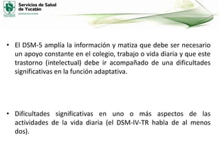 • El DSM-5 amplía la información y matiza que debe ser necesario
un apoyo constante en el colegio, trabajo o vida diaria y que este
trastorno (intelectual) debe ir acompañado de una dificultades
significativas en la función adaptativa.

• Dificultades significativas en uno o más aspectos de las
actividades de la vida diaria (el DSM-IV-TR habla de al menos
dos).

 