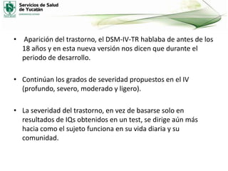 • Aparición del trastorno, el DSM-IV-TR hablaba de antes de los
18 años y en esta nueva versión nos dicen que durante el
periodo de desarrollo.
• Continúan los grados de severidad propuestos en el IV
(profundo, severo, moderado y ligero).
• La severidad del trastorno, en vez de basarse solo en
resultados de IQs obtenidos en un test, se dirige aún más
hacia como el sujeto funciona en su vida diaria y su
comunidad.

 