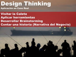 Design Thinking
Aplicación en Caso Real

Visitar la Caleta
Aplicar herramientas
Desarrollar Brainstorming
Contar una historia (Narrativa del Negocio)
 