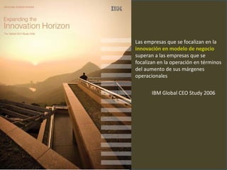 Las empresas que se focalizan en la
innovación en modelo de negocio
superan a las empresas que se
focalizan en la operación en términos
del aumento de sus márgenes
operacionales


       IBM Global CEO Study 2006
 