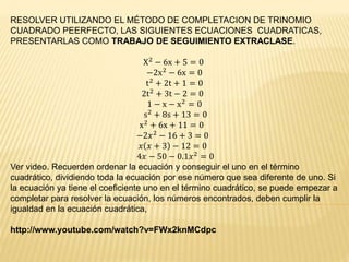RESOLVER UTILIZANDO EL MÉTODO DE COMPLETACION DE TRINOMIO 
CUADRADO PEERFECTO, LAS SIGUIENTES ECUACIONES CUADRATICAS, 
PRESENTARLAS COMO TRABAJO DE SEGUIMIENTO EXTRACLASE. 
X2 − 6x + 5 = 0 
−2x2 − 6x = 0 
t2 + 2t + 1 = 0 
2t2 + 3t − 2 = 0 
1 − x − x2 = 0 
s2 + 8s + 13 = 0 
x2 + 6x + 11 = 0 
−2푥2 − 16 + 3 = 0 
푥 푥 + 3 − 12 = 0 
4푥 − 50 − 0.1푥2 = 0 
Ver video. Recuerden ordenar la ecuación y conseguir el uno en el término 
cuadrático, dividiendo toda la ecuación por ese número que sea diferente de uno. Si 
la ecuación ya tiene el coeficiente uno en el término cuadrático, se puede empezar a 
completar para resolver la ecuación, los números encontrados, deben cumplir la 
igualdad en la ecuación cuadrática, 
http://www.youtube.com/watch?v=FWx2knMCdpc 

