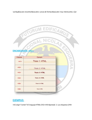 <p>Aqu&iacute encontrar&eacuteis cursos de formaci&oacuten muy interesantes.</p>
ENCABEZADOS <H1>:
EJEMPLO:
<H2 align="center">El lenguaje HTML</H2><H4>Apartado 1: Las etiquetas</H4>
 