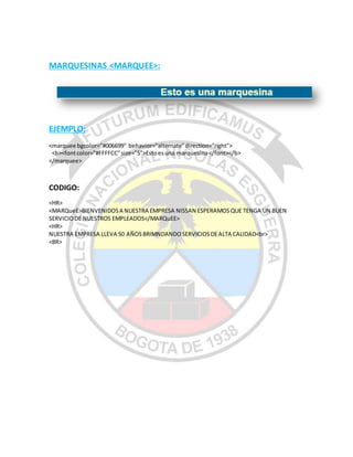 MARQUESINAS <MARQUEE>:
EJEMPLO:
<marquee bgcolor="#006699" behavior="alternate"direction="right">
<b><fontcolor="#FFFFCC"size="5">Estoesuna marquesina</font></b>
</marquee>
CODIGO:
<HR>
<MARQueE>BIENVENIDOSA NUESTRA EMPRESA NISSAN ESPERAMOSQUE TENGA UN BUEN
SERVICIODE NUESTROS EMPLEADOS</MARQuEE>
<HR>
NUESTRA EMPRESA LLEVA 50 AÑOSBRIMNDANDOSERVICIOSDEALTA CALIDAD<br>
<BR>
 