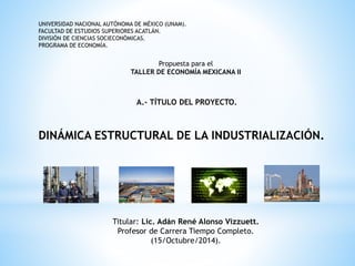 UNIVERSIDAD NACIONAL AUTÓNOMA DE MÉXICO (UNAM). 
FACULTAD DE ESTUDIOS SUPERIORES ACATLÁN. 
DIVISIÓN DE CIENCIAS SOCIECONÓMICAS. 
PROGRAMA DE ECONOMÍA. 
Propuesta para el 
TALLER DE ECONOMÍA MEXICANA II 
A.- TÍTULO DEL PROYECTO. 
DINÁMICA ESTRUCTURAL DE LA INDUSTRIALIZACIÓN. 
Titular: Lic. Adán René Alonso Vizzuett. 
Profesor de Carrera Tiempo Completo. 
(15/Octubre/2014). 
 