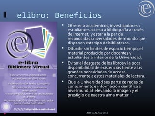 elibro: Beneficios
 Ofrecer a académicos, investigadores y
estudiantes acceso a bibliografía a través
de Internet, y estar a la par de
reconocidas universidades del mundo que
disponen este tipo de bibliotecas.
 Difundir sin límites de espacio tiempo, el
material producido por docentes y
estudiantes al interior de la Universidad.
 Evitar el desgaste de los libros y la poca
disponibilidad de existencias frente a las
grandes necesidades de acceso
concurrente a estos materiales de lectura.
 Que la Universidad sea parte de redes de
conocimiento e información científica a
nivel mundial, elevando la imagen y el
prestigio de nuestra alma matter.
ABV-RDQ, Mar 2012.
 