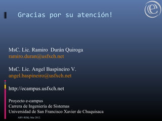 MsC. Lic. Ramiro Durán Quiroga
ramiro.duran@usfxch.net
MsC. Lic. Angel Baspineiro V.
angel.baspineiro@usfxch.net
http://ecampus.usfxch.net
Proyecto e-campus
Carrera de Ingeniería de Sistemas
Universidad de San Francisco Xavier de Chuquisaca
Gracias por su atención!
ABV-RDQ, Mar 2012.
 