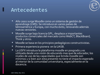 Antecedentes
 Año 2002 surge Moodle como un sistema de gestión de
aprendizaje (LMS). Se introduce en varios países de
latinoamérica y Europa, con mucho éxito, renovando además
nuevas versiones.
 Moodle surge bajo licencia GPL, desplaza a importantes
productos comerciales del mercado comoWebCT, BlackBoard,
Think y otros.
 Moodle se basa en los principios pedagógicos constructivistas.
 Primera experiencia pionera en la UASB.
 La USFX introduce la plataforma moodle en posgrado y es
utilizada desde una visión de educando mas que de educador, los
niveles de uso de las capacidades que brinda moodle son
mínimos y si bien aún esta presente no tiene el impacto esperado
al interior de la comunidad universitaria, especialmente en la
docencia.
ABV-RDQ, Mar 2012.
 
