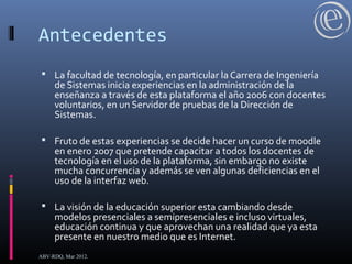 Antecedentes
 La facultad de tecnología, en particular la Carrera de Ingeniería
de Sistemas inicia experiencias en la administración de la
enseñanza a través de esta plataforma el año 2006 con docentes
voluntarios, en un Servidor de pruebas de la Dirección de
Sistemas.
 Fruto de estas experiencias se decide hacer un curso de moodle
en enero 2007 que pretende capacitar a todos los docentes de
tecnología en el uso de la plataforma, sin embargo no existe
mucha concurrencia y además se ven algunas deficiencias en el
uso de la interfaz web.
 La visión de la educación superior esta cambiando desde
modelos presenciales a semipresenciales e incluso virtuales,
educación continua y que aprovechan una realidad que ya esta
presente en nuestro medio que es Internet.
ABV-RDQ, Mar 2012.
 