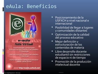 MSc.Lic. Angel Baspineiro V. Nov 2009
eAula: Beneficios
 Posicionamiento de la
USFXCH a nivel nacional e
internacional
 Posibilidad de llegar a lugares
y comunidades distantes
 Optimización de la calidad
del proceso educativo
 Mejor definición y
estructuración de los
contenidos de materia
 Libre desarrollo docente
estudiantil sin restricciones
de espacio ni de tiempo
 Promoción de la producción
intelectual docente
ABV-RDQ, Mar 2012.
 