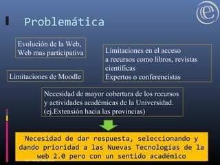 Problemática
Evolución de la Web,
Web mas participativa
Limitaciones de Moodle
Limitaciones en el acceso
a recursos como libros, revistas
científicas
Expertos o conferencistas
Necesidad de mayor cobertura de los recursos
y actividades académicas de la Universidad.
(ej.Extensión hacia las provincias)
Necesidad de dar respuesta, seleccionando yNecesidad de dar respuesta, seleccionando y
dando prioridad a las Nuevas Tecnologías de ladando prioridad a las Nuevas Tecnologías de la
web 2.0 pero con un sentido académicoweb 2.0 pero con un sentido académicoABV-RDQ, Mar 2012.
 