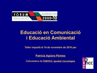 Educació en Comunicació i Educació Ambiental Taller impartit el 14 de novembre de 2010 per Patrícia Agüera Pàmies Cofundadora de  FEMTICC. Igualtat i tecnologies 