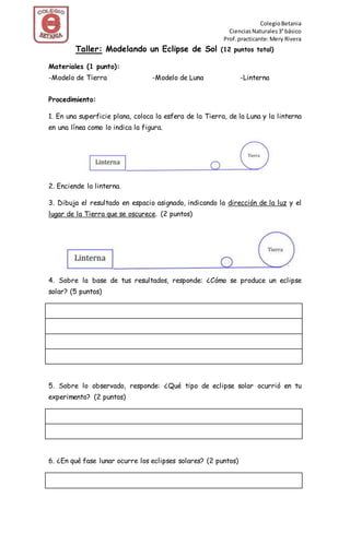 ColegioBetania
CienciasNaturales3°básico
Prof.practicante:Mery Rivera
Taller: Modelando un Eclipse de Sol (12 puntos total)
Materiales (1 punto):
-Modelo de Tierra -Modelo de Luna -Linterna
Procedimiento:
1. En una superficie plana, coloca la esfera de la Tierra, de la Luna y la linterna
en una línea como lo indica la figura.
2. Enciende la linterna.
3. Dibuja el resultado en espacio asignado, indicando la dirección de la luz y el
lugar de la Tierra que se oscurece. (2 puntos)
4. Sobre la base de tus resultados, responde: ¿Cómo se produce un eclipse
solar? (5 puntos)
5. Sobre lo observado, responde: ¿Qué tipo de eclipse solar ocurrió en tu
experimento? (2 puntos)
6. ¿En qué fase lunar ocurre los eclipses solares? (2 puntos)
