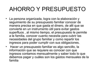 AHORRO Y PRESUPUESTO
• La persona organizada, logra con la elaboración y
  seguimiento de su presupuesto familiar conocer de
  manera precisa en que gasta el dinero, de allí que se
  convierte en un instrumento útil para evitar gastos
  superfluos , al mismo tiempo, el presupuesto le permite
  a la familia, conocer cuanto necesita para cubrir las
  necesidades del grupo familiar y como repartir los
  ingresos para poder cumplir con sus obligaciones.
• Hacer un presupuesto familiar es algo sencillo, la
  información que se requiere es conocer con que
  ingresos contamos mensualmente y saber todo lo que
  debemos pagar y cuáles son los gastos mensuales de la
  familia
 