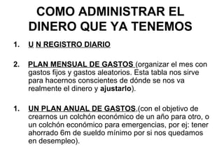 COMO ADMINISTRAR EL
     DINERO QUE YA TENEMOS
1.   U N REGISTRO DIARIO

2.   PLAN MENSUAL DE GASTOS (organizar el mes con
     gastos fijos y gastos aleatorios. Esta tabla nos sirve
     para hacernos conscientes de dónde se nos va
     realmente el dinero y ajustarlo).

1.   UN PLAN ANUAL DE GASTOS,(con el objetivo de
     crearnos un colchón económico de un año para otro, o
     un colchón económico para emergencias, por ej: tener
     ahorrado 6m de sueldo mínimo por si nos quedamos
     en desempleo).
 