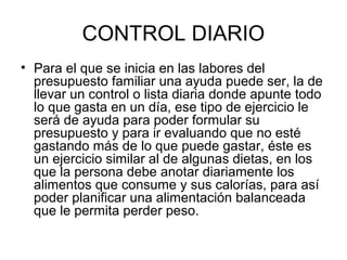 CONTROL DIARIO
• Para el que se inicia en las labores del
  presupuesto familiar una ayuda puede ser, la de
  llevar un control o lista diaria donde apunte todo
  lo que gasta en un día, ese tipo de ejercicio le
  será de ayuda para poder formular su
  presupuesto y para ir evaluando que no esté
  gastando más de lo que puede gastar, éste es
  un ejercicio similar al de algunas dietas, en los
  que la persona debe anotar diariamente los
  alimentos que consume y sus calorías, para así
  poder planificar una alimentación balanceada
  que le permita perder peso.
 
