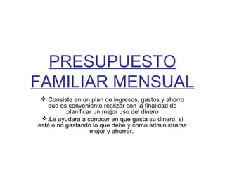 PRESUPUESTO
FAMILIAR MENSUAL
  Consiste en un plan de ingresos, gastos y ahorro
   que es conveniente realizar con la finalidad de
          planificar un mejor uso del dinero
 .Le ayudará a conocer en que gasta su dinero, si
está o no gastando lo que debe y como administrarse
                   mejor y ahorrar.
 