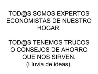 TOD@S SOMOS EXPERTOS
ECONOMISTAS DE NUESTRO
        HOGAR.

TOD@S TENEMOS TRUCOS
 O CONSEJOS DE AHORRO
    QUE NOS SIRVEN.
     (Lluvia de ideas).
 
