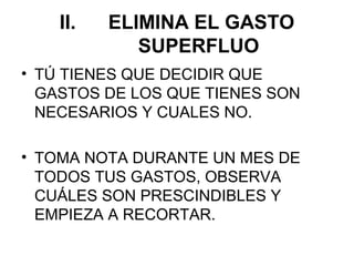 II.   ELIMINA EL GASTO
             SUPERFLUO
• TÚ TIENES QUE DECIDIR QUE
  GASTOS DE LOS QUE TIENES SON
  NECESARIOS Y CUALES NO.

• TOMA NOTA DURANTE UN MES DE
  TODOS TUS GASTOS, OBSERVA
  CUÁLES SON PRESCINDIBLES Y
  EMPIEZA A RECORTAR.
 
