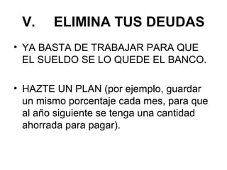 V.     ELIMINA TUS DEUDAS
• YA BASTA DE TRABAJAR PARA QUE
  EL SUELDO SE LO QUEDE EL BANCO.

• HAZTE UN PLAN (por ejemplo, guardar
  un mismo porcentaje cada mes, para que
  al año siguiente se tenga una cantidad
  ahorrada para pagar).
 