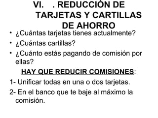 VI. . REDUCCIÓN DE
       TARJETAS Y CARTILLAS
              DE AHORRO
• ¿Cuántas tarjetas tienes actualmente?
• ¿Cuántas cartillas?
• ¿Cuánto estás pagando de comisión por
  ellas?
    HAY QUE REDUCIR COMISIONES:
1- Unificar todas en una o dos tarjetas.
2- En el banco que te baje al máximo la
  comisión.
 