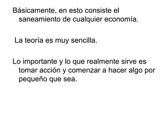 Básicamente, en esto consiste el
 saneamiento de cualquier economía.

La teoría es muy sencilla.

Lo importante y lo que realmente sirve es
  tomar acción y comenzar a hacer algo por
  pequeño que sea.
 
