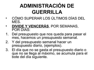 ADMINISTRACIÓN DE
           GUERRILLA
•  CÓMO SUPERAR LOS ÚLTIMOS DÍAS DEL
   MES.
• DIVIDE Y VENCERÁS, POR SEMANAS,
   POR DÍAS:
1. Del presupuesto que nos queda para pasar el
   mes, hacemos un presupuesto semanal.
2. Y del presupuesto semanal hacer un
   presupuesto diario, (ejemplos).
3. El día que no se gasta el presupuesto diario o
   que no se llega al máximo, se acumula para el
   bote del día siguiente.
 