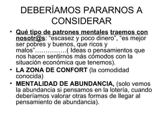 DEBERÍAMOS PARARNOS A
        CONSIDERAR
• Qué tipo de patrones mentales traemos con
  nosotr@s: “escasez y poco dinero”, “es mejor
  ser pobres y buenos, que ricos y
  malos”……………( Ideas o pensamientos que
  nos hacen sentirnos más cómodos con la
  situación económica que tenemos).
• LA ZONA DE CONFORT (la comodidad
  conocida)
• MENTALIDAD DE ABUNDANCIA, (solo vemos
  la abundancia si pensamos en la lotería, cuando
  deberíamos valorar otras formas de llegar al
  pensamiento de abundancia).
 