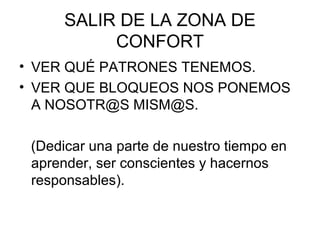 SALIR DE LA ZONA DE
           CONFORT
• VER QUÉ PATRONES TENEMOS.
• VER QUE BLOQUEOS NOS PONEMOS
  A NOSOTR@S MISM@S.

 (Dedicar una parte de nuestro tiempo en
 aprender, ser conscientes y hacernos
 responsables).
 