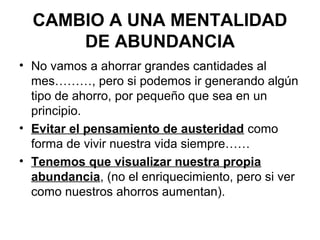 CAMBIO A UNA MENTALIDAD
      DE ABUNDANCIA
• No vamos a ahorrar grandes cantidades al
  mes………, pero si podemos ir generando algún
  tipo de ahorro, por pequeño que sea en un
  principio.
• Evitar el pensamiento de austeridad como
  forma de vivir nuestra vida siempre……
• Tenemos que visualizar nuestra propia
  abundancia, (no el enriquecimiento, pero si ver
  como nuestros ahorros aumentan).
 