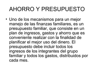 AHORRO Y PRESUPUESTO
• Uno de los mecanismos para un mejor
  manejo de las finanzas familiares, es un
  presupuesto familiar, que consiste en un
  plan de ingresos, gastos y ahorro que es
  conveniente realizar con la finalidad de
  planificar el mejor uso del dinero. El
  presupuesto debe incluir todos los
  ingresos de los integrantes del grupo
  familiar y todos los gastos, distribuidos por
  cada mes.
 