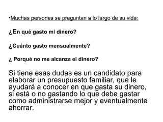 •Muchas personas se preguntan a lo largo de su vida:

¿En qué gasto mi dinero?

¿Cuánto gasto mensualmente?

¿ Porqué no me alcanza el dinero?

Si tiene esas dudas es un candidato para
elaborar un presupuesto familiar, que le
ayudará a conocer en que gasta su dinero,
si está o no gastando lo que debe gastar
como administrarse mejor y eventualmente
ahorrar.
 