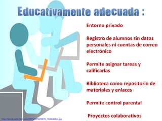 Entorno privado Registro de alumnos sin datos personales ni cuentas de correo electrónico Permite asignar tareas y calificarlas Biblioteca como repositorio de materiales y enlaces Permite control parental Proyectos colaborativos http://farm6.static.flickr.com/5055/5476290876_76d8b4e5da.jpg