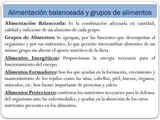 Alimentación balanceada y grupos de alimentos
Alimentación Balanceada: Es la combinación adecuada en cantidad,
calidad y suficiente de un alimento de cada grupo.
Grupos de Alimentos: Se agrupan, por las funciones que desempeñan al
organismo y por sus nutrientes, lo que permite intercambiar alimentos de un
mismo grupo sin alterar el aporte nutritivo de la dieta.
Alimentos Energéticos: Proporcionan la energía necesaria para el
funcionamiento del cuerpo.
Alimentos Formadores: Son los que ayudan en la formación, crecimiento y
mantenimiento de los tejidos como las uñas, cabellos, piel, huesos, órganos,
músculos, etc. Son fuente importante de proteínas y calcio
Alimentos Protectores: contienen los nutrientes necesarios para la defensa
del organismo ante las enfermedades, y ayudan en la absorción de los otros
nutrientes presentes en los alimentos.
 