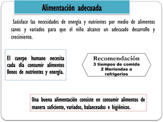 Satisface las necesidades de energía y nutrientes por medio de alimentos
sanos y variados para que el niño alcance un adecuado desarrollo y
crecimiento.
Recomendación
3 tiempos de comida
2 Meriendas o
refrigerios
Alimentación adecuada
El cuerpo humano necesita
cada día consumir alimentos
llenos de nutrientes y energía.
Una buena alimentación consiste en consumir alimentos de
manera suficiente, variados, balanceados e higiénicos.
 