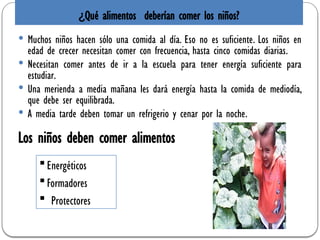 ¿Qué alimentos deberían comer los niños?
 Muchos niños hacen sólo una comida al día. Eso no es suficiente. Los niños en
edad de crecer necesitan comer con frecuencia, hasta cinco comidas diarias.
 Necesitan comer antes de ir a la escuela para tener energía suficiente para
estudiar.
 Una merienda a media mañana les dará energía hasta la comida de mediodía,
que debe ser equilibrada.
 A media tarde deben tomar un refrigerio y cenar por la noche.
Energéticos
Formadores
 Protectores
Los niños deben comer alimentos
 