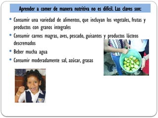  Consumir una variedad de alimentos, que incluyan los vegetales, frutas y
productos con granos integrales
 Consumir carnes magras, aves, pescado, guisantes y productos lácteos
descremados
 Beber mucha agua
 Consumir moderadamente sal, azúcar, grasas
Aprender a comer de manera nutritiva no es difícil. Las claves son:
 