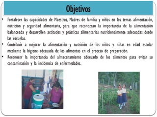 Objetivos
• Fortalecer las capacidades de Maestros, Madres de familia y niños en los temas alimentación,
nutrición y seguridad alimentaria, para que reconozcan la importancia de la alimentación
balanceada y desarrollen actitudes y prácticas alimentarias nutricionalmente adecuadas desde
las escuelas.
• Contribuir a mejorar la alimentación y nutrición de los niños y niñas en edad escolar
mediante la higiene adecuada de los alimentos en el proceso de preparación.
• Reconocer la importancia del almacenamiento adecuado de los alimentos para evitar su
contaminación y la incidencia de enfermedades.
 