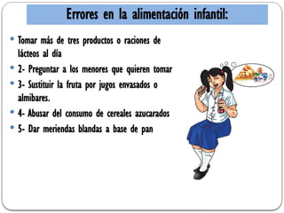 Errores en la alimentación infantil:
 Tomar más de tres productos o raciones de
lácteos al día
 2- Preguntar a los menores que quieren tomar
 3- Sustituir la fruta por jugos envasados o
almibares.
 4- Abusar del consumo de cereales azucarados
 5- Dar meriendas blandas a base de pan
 