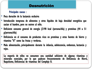 Principales causas :
 Poca duración de la lactancia exclusiva
 Introducción temprana de alimentos y otros líquidos de baja densidad energética que
sacian el hambre, pero no nutren al niño.
 Deficiente consumo general de energía (2190 kcal /persona/día) y proteínas (44 a 51
g/persona/día)
 Deficiencia en el consumo de productos ricos en proteínas y otras fuentes de hierro y
vitamina "A" como las frutas y verduras.
 Mala alimentación, principalmente durante la infancia, adolescencia, embarazo, lactancia y
vejez.
Desnutrición
La mayoría de niños no consumen una cantidad suficiente de algunas vitaminas y
minerales esenciales, por lo que padecen frecuentemente de Deficiencia de Hierro,
Raquitismo, Deficiencias de vitaminas del Complejo B.
 