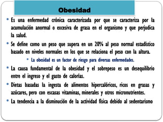  Es una enfermedad crónica caracterizada por que se caracteriza por la
acumulación anormal o excesiva de grasa en el organismo y que perjudica
la salud.
 Se define como un peso que supera en un 20% al peso normal estadístico
basado en niveles normales en los que se relaciona el peso con la altura.
 La obesidad es un factor de riesgo para diversas enfermedades.
 La causa fundamental de la obesidad y el sobrepeso es un desequilibrio
entre el ingreso y el gasto de calorías.
 Dietas basadas la ingesta de alimentos hipercalóricos, ricos en grasas y
azúcares, pero con escasas vitaminas, minerales y otros micronutrientes.
 La tendencia a la disminución de la actividad física debido al sedentarismo
Obesidad
 